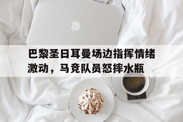 巴黎圣日耳曼场边指挥情绪激动，马竞队员怒摔水瓶