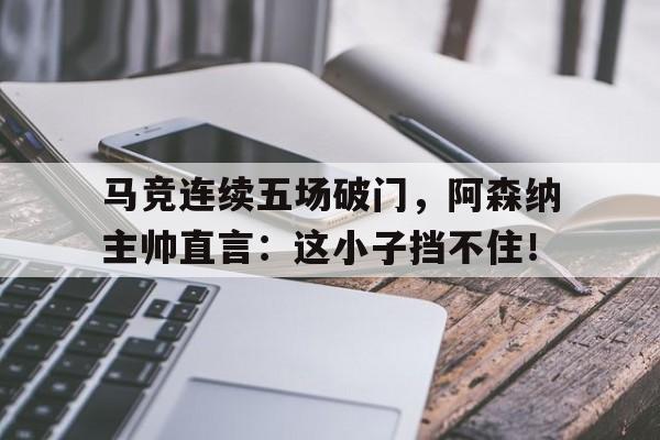 马竞连续五场破门，阿森纳主帅直言：这小子挡不住！